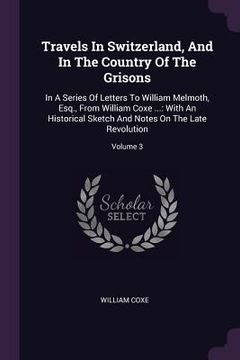 portada Travels In Switzerland, And In The Country Of The Grisons: In A Series Of Letters To William Melmoth, Esq., From William Coxe ...: With An Historical