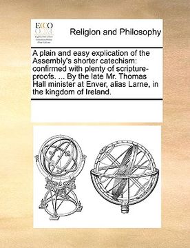 portada a plain and easy explication of the assembly's shorter catechism: confirmed with plenty of scripture-proofs. ... by the late mr. thomas hall ministe (en Inglés)