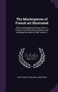 portada The Masterpieces of French art Illustrated: Being a Biographical History of art in France, From the Earliest Period to and Including the Salon of 1882