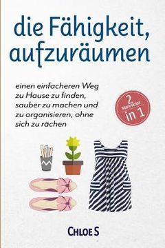 portada Die Fähigkeit, Aufzuräumen: 2 Manuskripte-Einen Einfacheren Weg Zu Hause Zu Finden, Sauber Zu Machen Und Zu Organisieren, Ohne Sich Zu Rächen: Deu (in German)