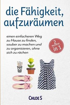 portada Die Fähigkeit, Aufzuräumen: 2 Manuskripte-Einen Einfacheren Weg Zu Hause Zu Finden, Sauber Zu Machen Und Zu Organisieren, Ohne Sich Zu Rächen: Deu (en Alemán)