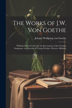 portada The Works of J.W. Von Goethe: Wilhelm Meister's Travels. the Recreations of the German Emigrants. the Sorrows of Young Werther. Elective Affinities (en Inglés)