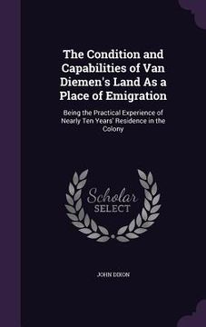 portada The Condition and Capabilities of Van Diemen's Land As a Place of Emigration: Being the Practical Experience of Nearly Ten Years' Residence in the Col (en Inglés)