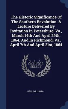 portada The Historic Significance Of The Southern Revolution. A Lecture Delivered By Invitation In Petersburg, Va., March 14th And April 29th, 1864. And In Ri