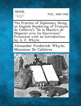 portada The Practice of Diplomacy Being an English Rendering of Francois de Callieres's de La Maniere de Negocier Avec Les Souverains Presented with an Introd (in English)