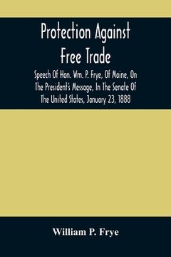 portada Protection Against Free Trade: Speech Of Hon. Wm. P. Frye, Of Maine, On The President'S Message, In The Senate Of The United States, January 23, 1888 (in English)