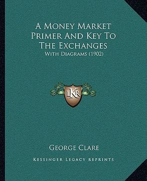 a money market primer and key to the exchanges a money market primer and key to the exchanges: with diagrams (1902) with diagrams (1902) (en Inglés)