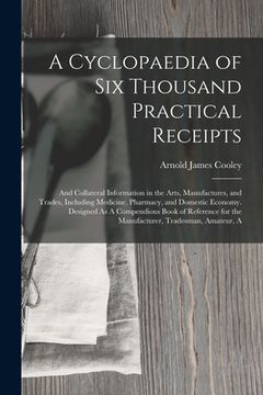 portada A Cyclopaedia of Six Thousand Practical Receipts: And Collateral Information in the Arts, Manufactures, and Trades, Including Medicine, Pharmacy, and