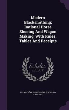 portada Modern Blacksmithing; Rational Horse Shoeing And Wagon Making, With Rules, Tables And Receipts