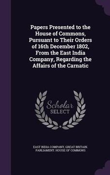 portada Papers Presented to the House of Commons, Pursuant to Their Orders of 16th December 1802, From the East India Company, Regarding the Affairs of the Ca (en Inglés)