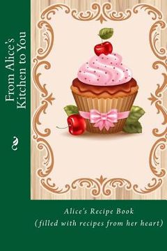portada From Alice's Kitchen to You: Alice's Recipe Book (filled with recipes from her heart) (en Inglés)