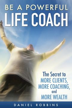 portada Be A Powerful Life Coach: The Secret To More Clients, More Coaching, and More Wealth (in English)
