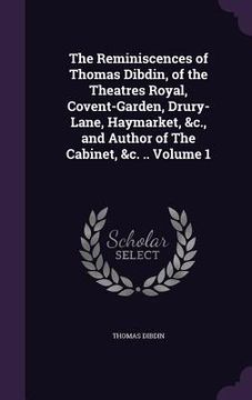 portada The Reminiscences of Thomas Dibdin, of the Theatres Royal, Covent-Garden, Drury-Lane, Haymarket, &c., and Author of The Cabinet, &c. .. Volume 1 (en Inglés)