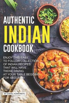 portada Authentic Indian Cookbook: Enjoy This Easy to Follow Collection of Indian Recipes That Will Have Those Dining at Your Table Begging for Seconds! (in English)
