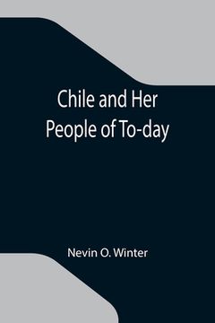 portada Chile and Her People of To-day; An Account of the Customs, Characteristics, Amusements, History and Advancement of the Chileans, and the Development a (en Inglés)