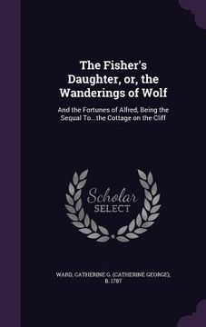 portada The Fisher's Daughter, or, the Wanderings of Wolf: And the Fortunes of Alfred, Being the Sequal To...the Cottage on the Cliff (in English)