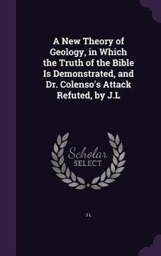 portada A New Theory of Geology, in Which the Truth of the Bible Is Demonstrated, and Dr. Colenso's Attack Refuted, by J.L (en Inglés)
