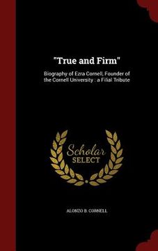 portada "True and Firm": Biography of Ezra Cornell, Founder of the Cornell University: a Filial Tribute (en Inglés)