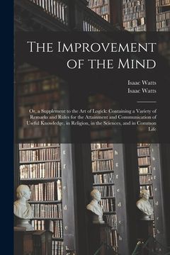 portada The Improvement of the Mind: or, a Supplement to the Art of Logick: Containing a Variety of Remarks and Rules for the Attainment and Communication (en Inglés)