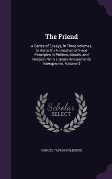 portada The Friend: A Series of Essays, in Three Volumes, to Aid in the Formation of Fixed Principles in Politics, Morals, and Religion, W (en Inglés)