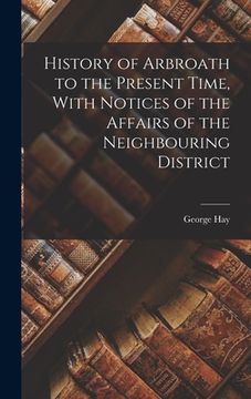 portada History of Arbroath to the Present Time, With Notices of the Affairs of the Neighbouring District (en Inglés)