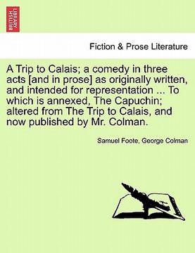 portada a trip to calais; a comedy in three acts [and in prose] as originally written, and intended for representation ... to which is annexed, the capuchin (en Inglés)