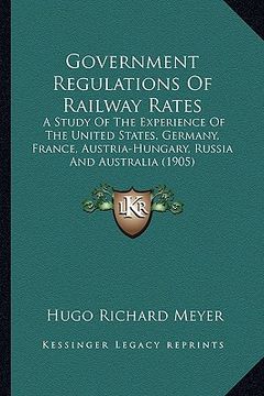 portada government regulations of railway rates: a study of the experience of the united states, germany, france, austria-hungary, russia and australia (1905)