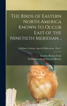 portada The Birds of Eastern North America Known to Occur East of the Ninetieth Meridian ..; Fieldiana. Zoology. Special Publications. Part 2. (en Inglés)
