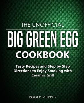 portada The Unofficial Big Green Egg Cookbook: Tasty Recipes and Step by Step Directions to Enjoy Smoking with Ceramic Grill (en Inglés)