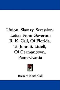 portada union, slavery, secession: letter from governor r. k. call, of florida, to john s. littell, of germantown, pennsylvania (in English)
