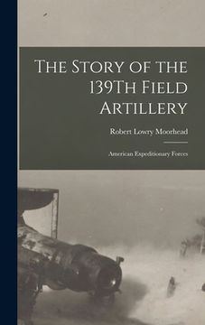 portada The Story of the 139Th Field Artillery: American Expeditionary Forces (en Inglés)
