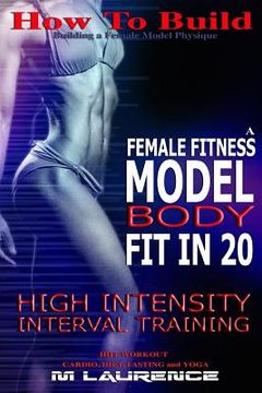 portada How To Build The Female Fitness Model Body: Fit in 20, 20 Minute High Intensity Interval Training Workouts for Models, HIIT Workout, Building A Female (en Inglés)
