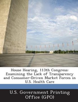 portada House Hearing, 113th Congress: Examining the Lack of Transparency and Consumer-Driven Market Forces in U.S. Health Care (en Inglés)
