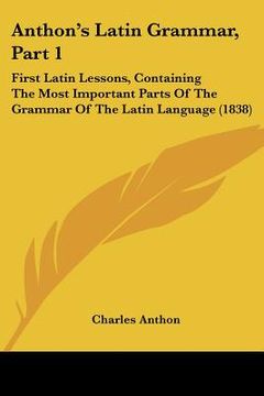 portada anthon's latin grammar, part 1: first latin lessons, containing the most important parts of the grammar of the latin language (1838)