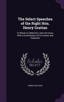 portada The Select Speeches of the Right Hon. Henry Grattan: To Which Is Added His Letter On Union, With a Commentary On His Career and Character (en Inglés)
