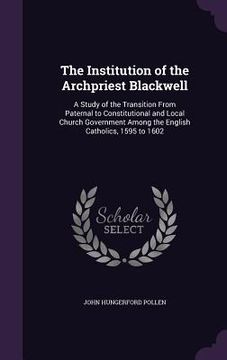 portada The Institution of the Archpriest Blackwell: A Study of the Transition From Paternal to Constitutional and Local Church Government Among the English C (en Inglés)