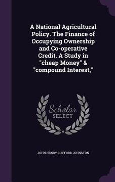 portada A National Agricultural Policy. The Finance of Occupying Ownership and Co-operative Credit. A Study in "cheap Money" & "compound Interest," (en Inglés)