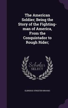 portada The American Soldier; Being the Story of the Fighting-man of America, From the Conquistador to Rough Rider; (in English)
