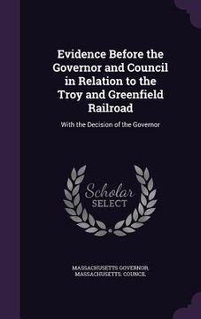 portada Evidence Before the Governor and Council in Relation to the Troy and Greenfield Railroad: With the Decision of the Governor