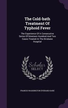 portada The Cold-bath Treatment Of Typhoid Fever: The Experience Of A Consecutive Series Of Nineteen Hundred And Two Cases Treated At The Brisbane Hospital (en Inglés)