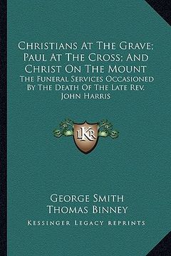 portada christians at the grave; paul at the cross; and christ on the mount: the funeral services occasioned by the death of the late rev. john harris (in English)