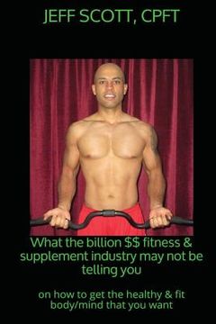 portada What the billion dollar fitness & supplement industry may not be telling you: on how to get the healthy & fit body/mind that you want (in English)