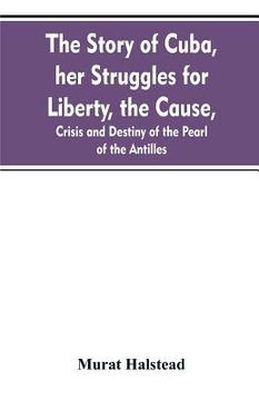 portada The story of Cuba, her struggles for liberty, the cause, crisis and destiny of the pearl of the Antilles (en Inglés)