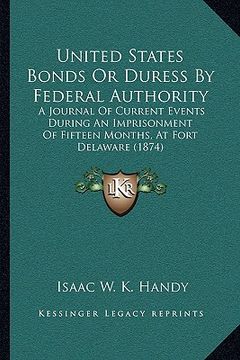 portada united states bonds or duress by federal authority: a journal of current events during an imprisonment of fifteen months, at fort delaware (1874) (in English)