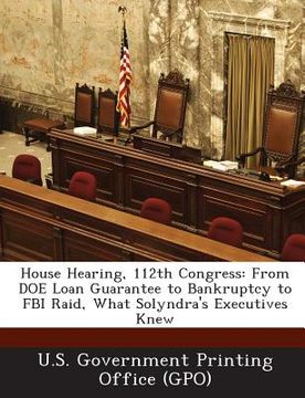 portada House Hearing, 112th Congress: From Doe Loan Guarantee to Bankruptcy to FBI Raid, What Solyndra's Executives Knew (en Inglés)