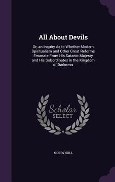 portada All About Devils: Or, an Inquiry As to Whether Modern Spiritualism and Other Great Reforms Emanate From His Satanic Majesty and His Subo (en Inglés)