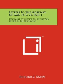 portada letters to the secretary of war, 1812, v6, part 1: document transcriptions of the war of 1812 in the northwest (in English)