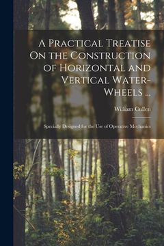 portada A Practical Treatise On the Construction of Horizontal and Vertical Water-Wheels ...: Specially Designed for the Use of Operative Mechanics (in English)