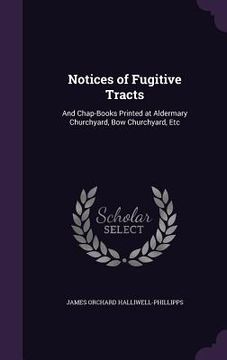 portada Notices of Fugitive Tracts: And Chap-Books Printed at Aldermary Churchyard, Bow Churchyard, Etc (en Inglés)