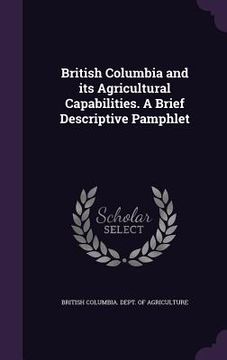 portada British Columbia and its Agricultural Capabilities. A Brief Descriptive Pamphlet (en Inglés)